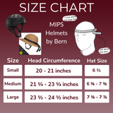 SIZE CHART (Measure about 1 inch above the brow line)

MIPS Helmets by Bern

Small:
- Head Circumference: 20 - 21 inches
- Hat Size: 6½

Medium:
- Head Circumference: 21¼ - 23¼ inches
- Hat Size: 6⅜ - 7⅜

Large:
- Head Circumference: 23½ - 24½ inches
- Hat Size: 7⅜ - 7⅞